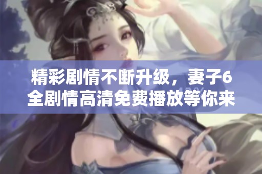 精彩剧情不断升级，妻子6全剧情高清免费播放等你来看