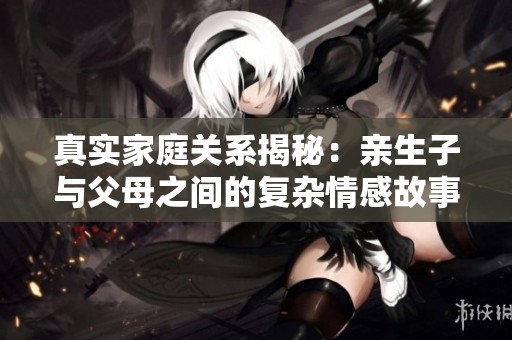 真实家庭关系揭秘：亲生子与父母之间的复杂情感故事