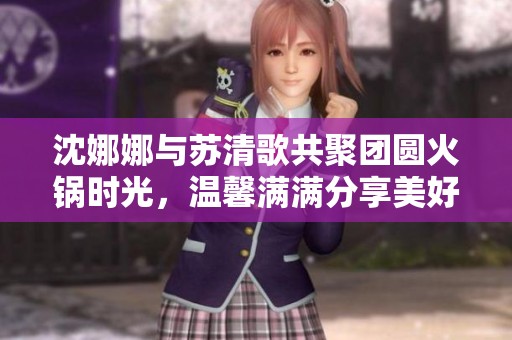 沈娜娜与苏清歌共聚团圆火锅时光，温馨满满分享美好食光