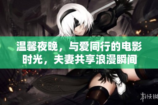 温馨夜晚，与爱同行的电影时光，夫妻共享浪漫瞬间