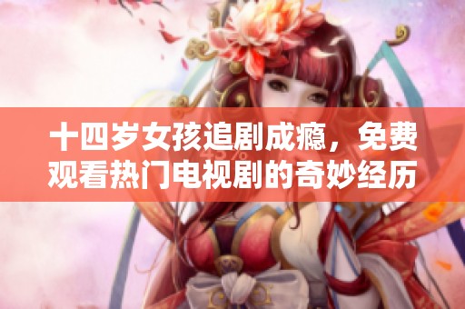 十四岁女孩追剧成瘾，免费观看热门电视剧的奇妙经历