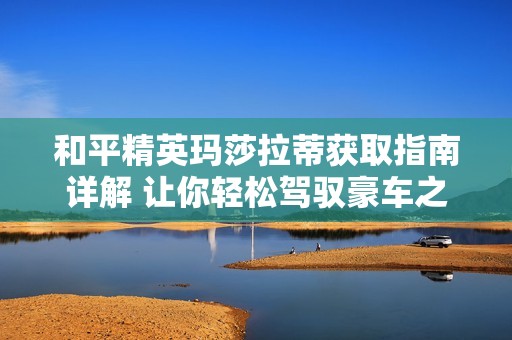和平精英玛莎拉蒂获取指南详解 让你轻松驾驭豪车之梦