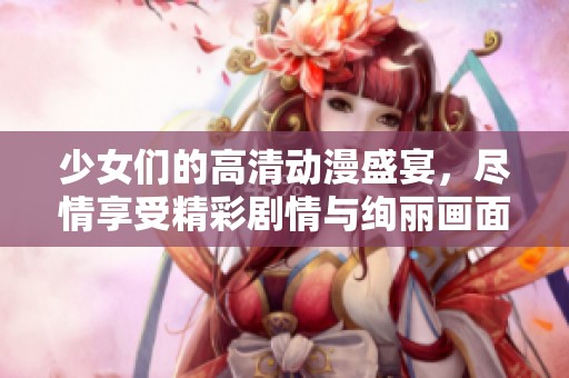 少女们的高清动漫盛宴，尽情享受精彩剧情与绚丽画面