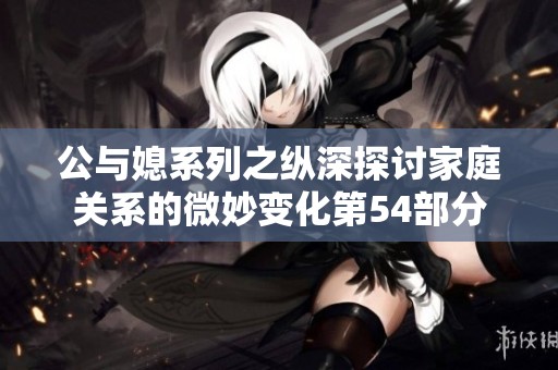 公与媳系列之纵深探讨家庭关系的微妙变化第54部分