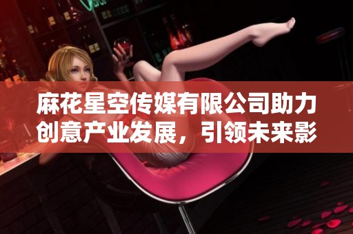麻花星空传媒有限公司助力创意产业发展，引领未来影视新潮流