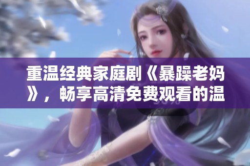 重温经典家庭剧《暴躁老妈》，畅享高清免费观看的温馨时光