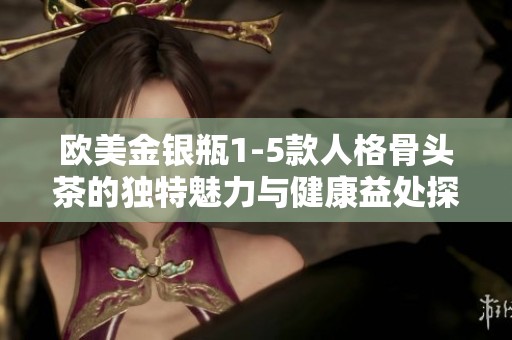 欧美金银瓶1-5款人格骨头茶的独特魅力与健康益处探析