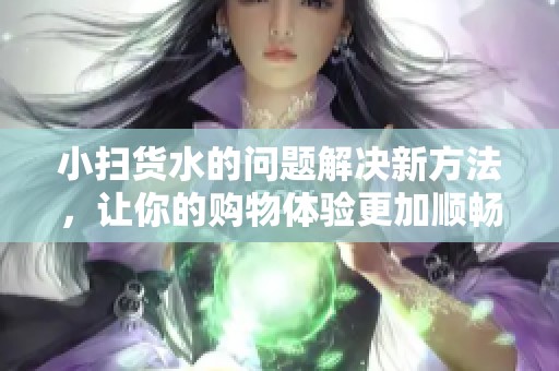 小扫货水的问题解决新方法，让你的购物体验更加顺畅有效