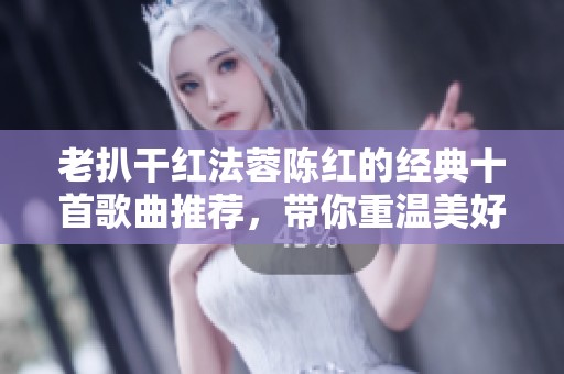 老扒干红法蓉陈红的经典十首歌曲推荐，带你重温美好旋律