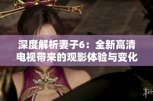 深度解析妻子6：全新高清电视带来的观影体验与变化