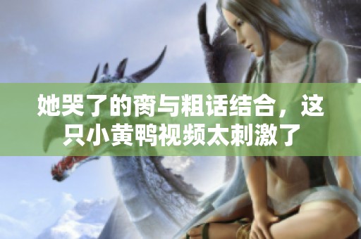 她哭了的脔与粗话结合，这只小黄鸭视频太刺激了