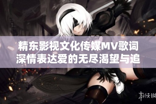 精东影视文化传媒MV歌词深情表达爱的无尽渴望与追寻