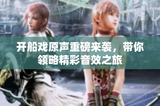 开船戏原声重磅来袭，带你领略精彩音效之旅