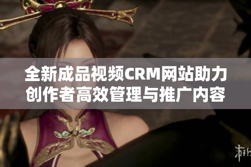 全新成品视频CRM网站助力创作者高效管理与推广内容