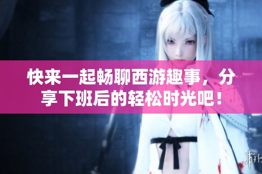 快来一起畅聊西游趣事，分享下班后的轻松时光吧！