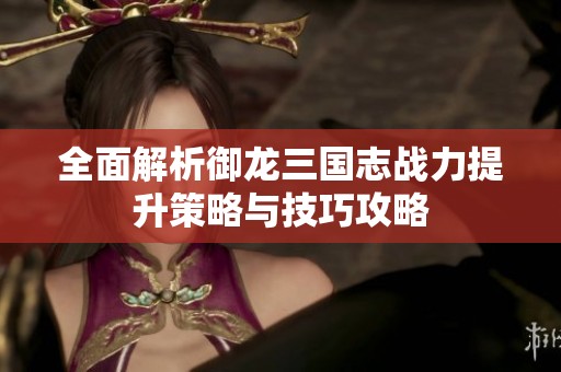 全面解析御龙三国志战力提升策略与技巧攻略