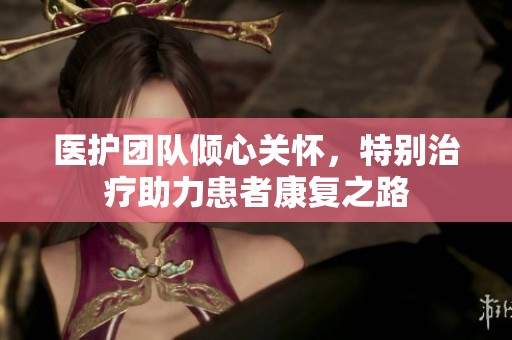医护团队倾心关怀，特别治疗助力患者康复之路