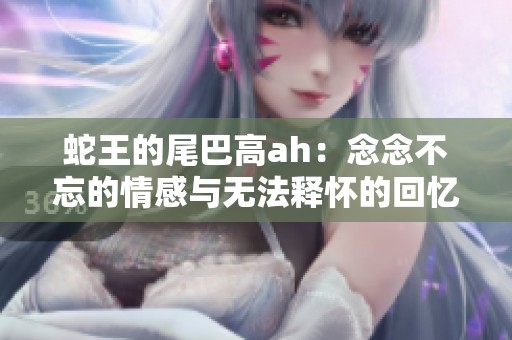 蛇王的尾巴高ah：念念不忘的情感与无法释怀的回忆