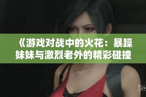 《游戏对战中的火花：暴躁妹妹与激烈老外的精彩碰撞》