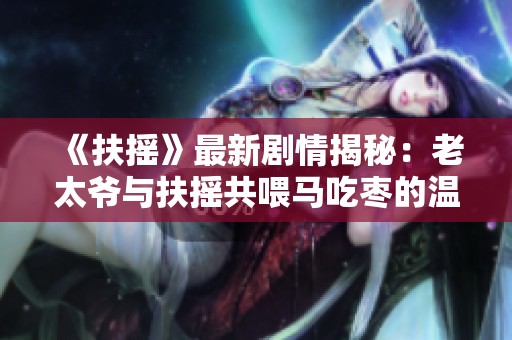 《扶摇》最新剧情揭秘：老太爷与扶摇共喂马吃枣的温馨瞬间