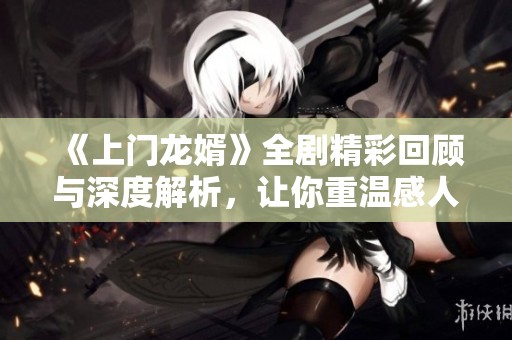 《上门龙婿》全剧精彩回顾与深度解析，让你重温感人故事