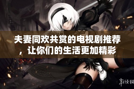 夫妻同欢共赏的电视剧推荐，让你们的生活更加精彩