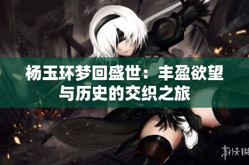 杨玉环梦回盛世：丰盈欲望与历史的交织之旅