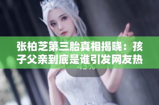 张柏芝第三胎真相揭晓：孩子父亲到底是谁引发网友热议与祝福