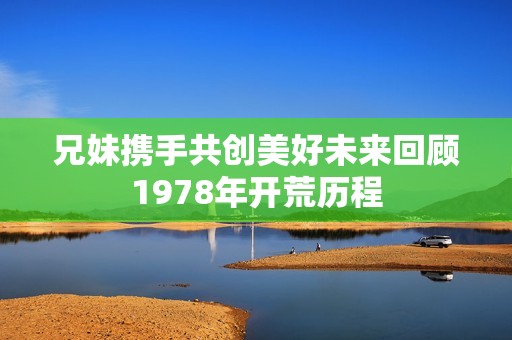 兄妹携手共创美好未来回顾1978年开荒历程