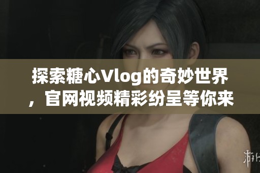 探索糖心Vlog的奇妙世界，官网视频精彩纷呈等你来观看