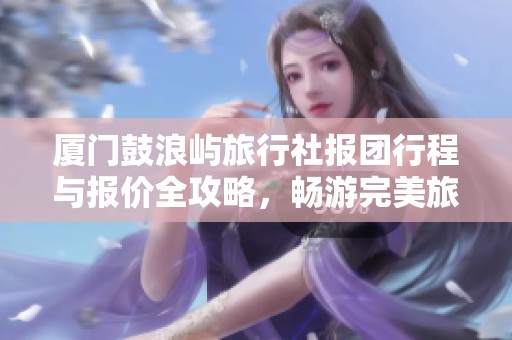 厦门鼓浪屿旅行社报团行程与报价全攻略，畅游完美旅程