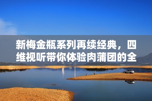 新梅金瓶系列再续经典，四维视听带你体验肉蒲团的全新魅力