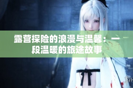 露营探险的浪漫与温馨：一段温暖的旅途故事
