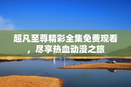 超凡至尊精彩全集免费观看，尽享热血动漫之旅