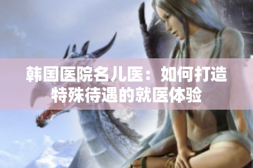 韩国医院名儿医：如何打造特殊待遇的就医体验