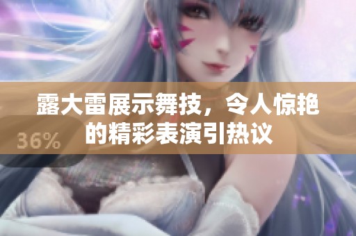 露大雷展示舞技，令人惊艳的精彩表演引热议