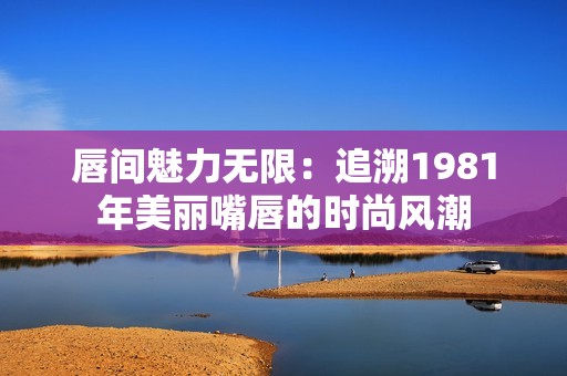 唇间魅力无限：追溯1981年美丽嘴唇的时尚风潮