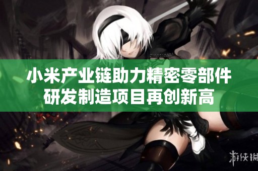 小米产业链助力精密零部件研发制造项目再创新高