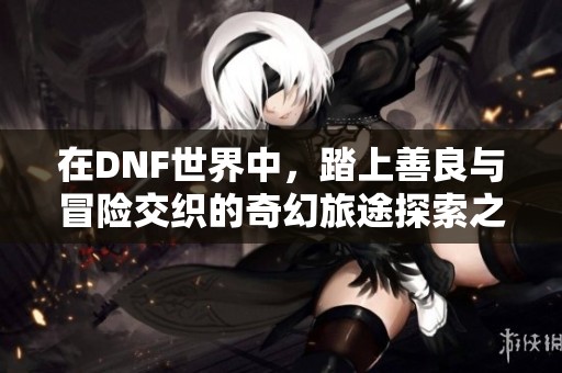 在DNF世界中，踏上善良与冒险交织的奇幻旅途探索之旅