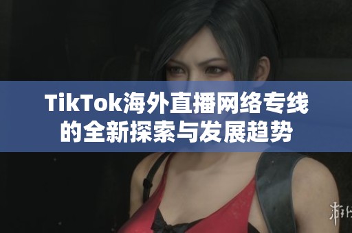 TikTok海外直播网络专线的全新探索与发展趋势
