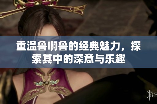 重温鲁啊鲁的经典魅力，探索其中的深意与乐趣