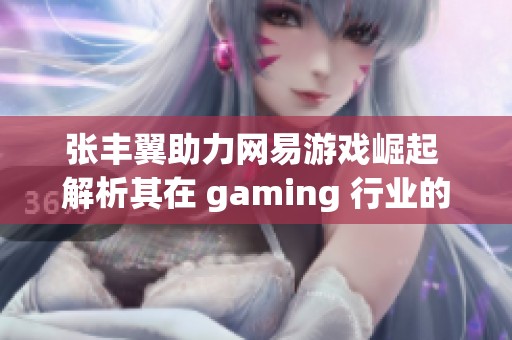 张丰翼助力网易游戏崛起 解析其在 gaming 行业的独特魅力与成就