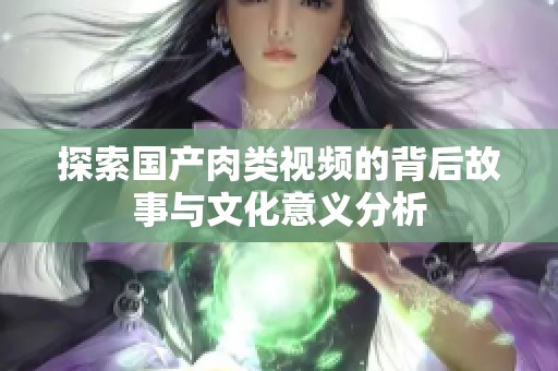 探索国产肉类视频的背后故事与文化意义分析
