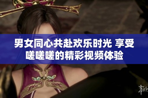 男女同心共赴欢乐时光 享受嗟嗟嗟的精彩视频体验