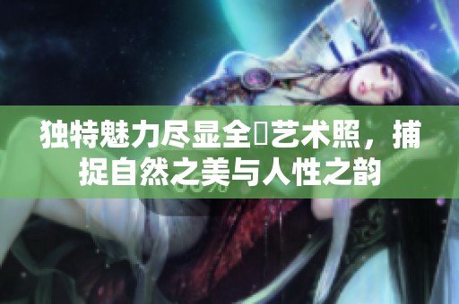独特魅力尽显全捰艺术照，捕捉自然之美与人性之韵