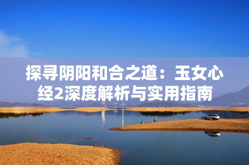 探寻阴阳和合之道：玉女心经2深度解析与实用指南