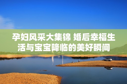 孕妇风采大集锦 婚后幸福生活与宝宝降临的美好瞬间