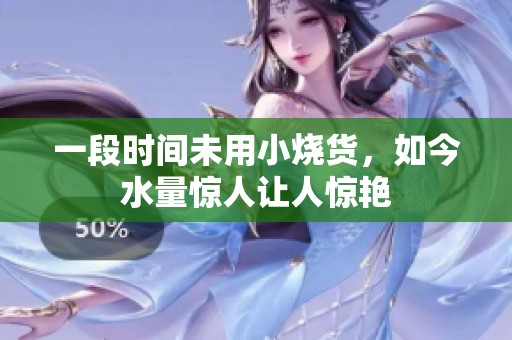 一段时间未用小烧货，如今水量惊人让人惊艳