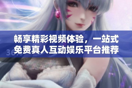 畅享精彩视频体验，一站式免费真人互动娱乐平台推荐