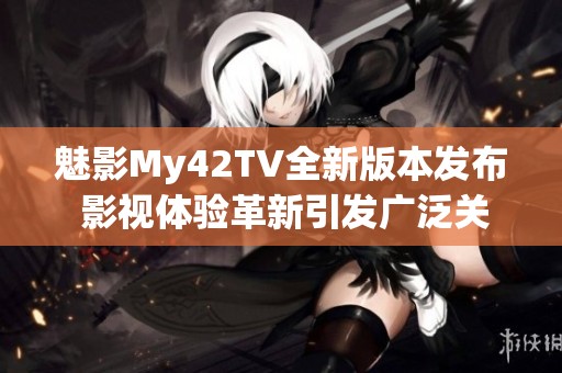 魅影My42TV全新版本发布 影视体验革新引发广泛关注